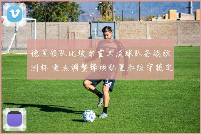 德国领队比埃尔霍夫谈球队备战欧洲杯 重点调整锋线配置和防守稳定性