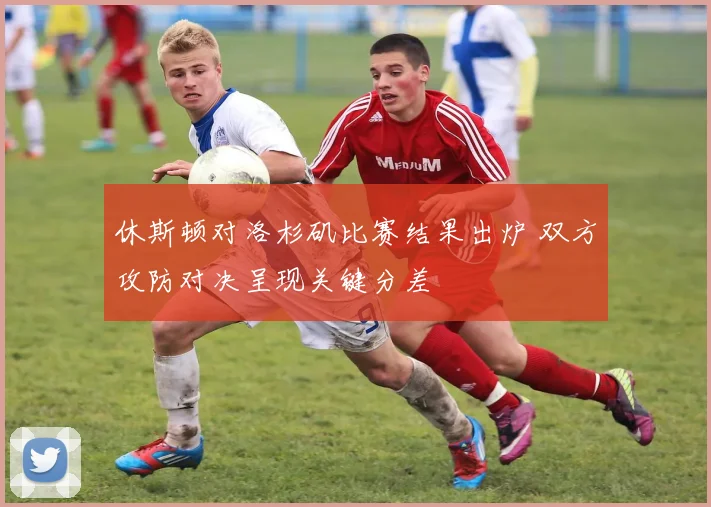 休斯顿对洛杉矶比赛结果出炉 双方攻防对决呈现关键分差
