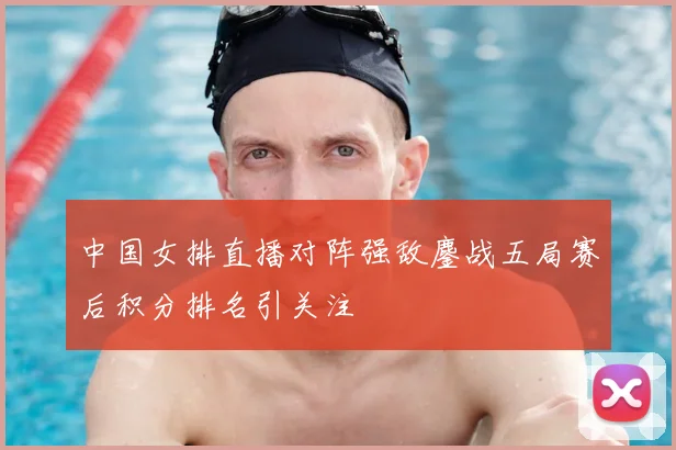 中国女排直播对阵强敌鏖战五局赛后积分排名引关注