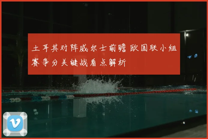 土耳其对阵威尔士前瞻 欧国联小组赛争分关键战看点解析