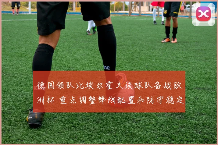德国领队比埃尔霍夫谈球队备战欧洲杯 重点调整锋线配置和防守稳定性