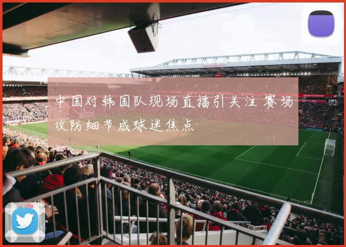 中国对韩国队现场直播引关注 赛场攻防细节成球迷焦点
