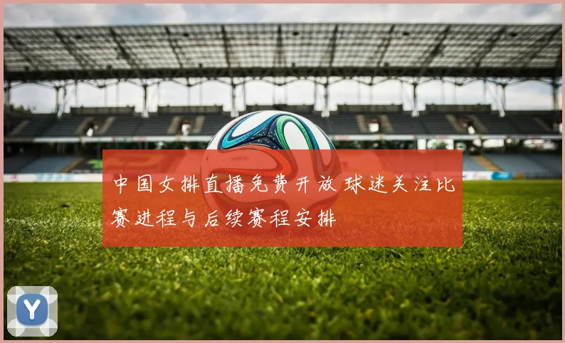 中国女排直播免费开放 球迷关注比赛进程与后续赛程安排