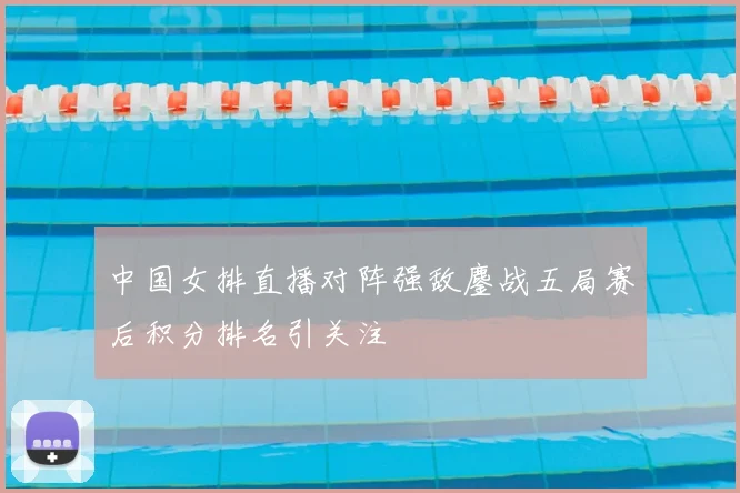 中国女排直播对阵强敌鏖战五局赛后积分排名引关注