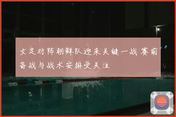 女足对阵朝鲜队迎来关键一战 赛前备战与战术安排受关注