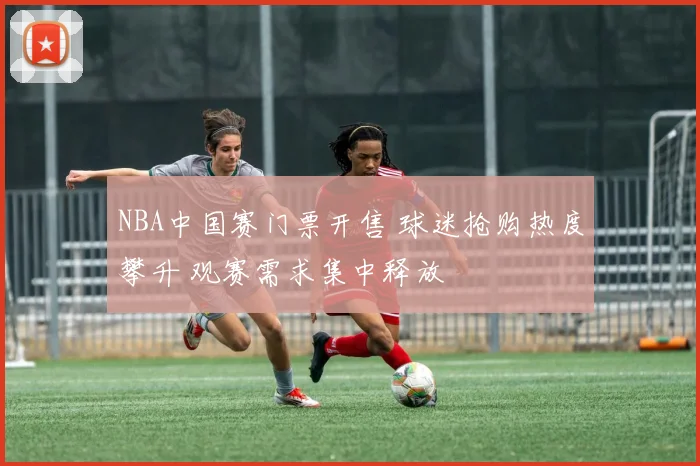 NBA中国赛门票开售 球迷抢购热度攀升 观赛需求集中释放