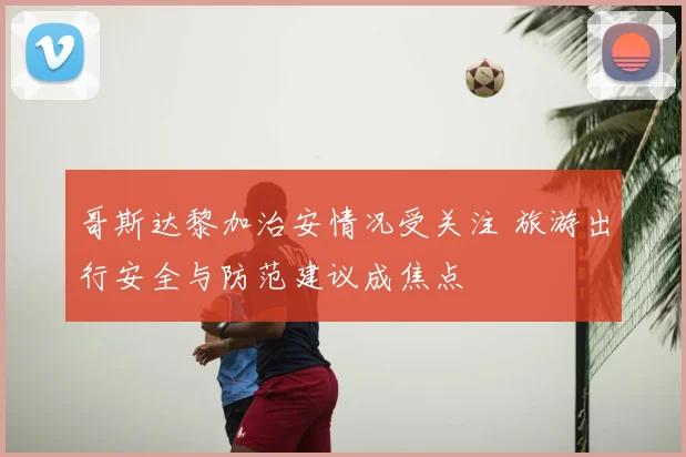 哥斯达黎加治安情况受关注 旅游出行安全与防范建议成焦点