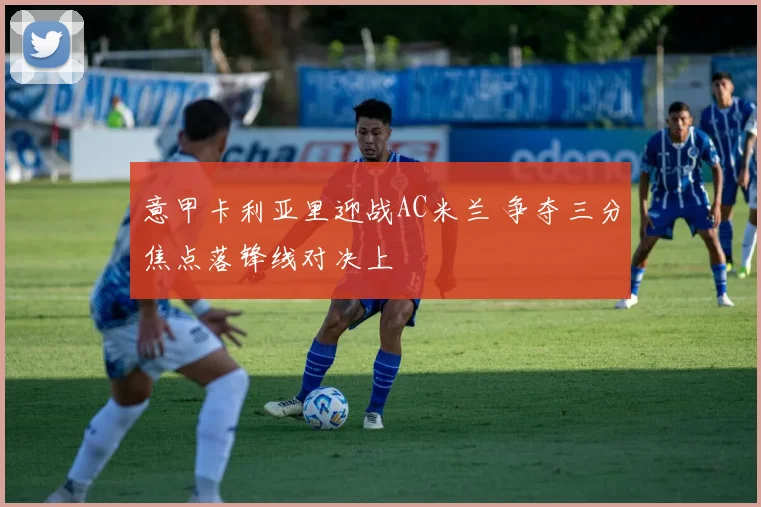 意甲卡利亚里迎战AC米兰 争夺三分焦点落锋线对决上