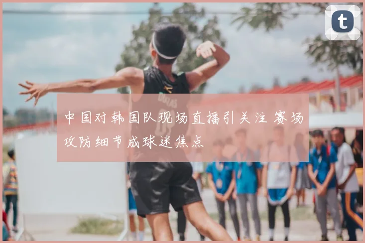 中国对韩国队现场直播引关注 赛场攻防细节成球迷焦点