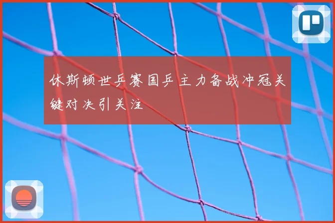 休斯顿世乒赛国乒主力备战冲冠关键对决引关注