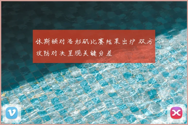 休斯顿对洛杉矶比赛结果出炉 双方攻防对决呈现关键分差